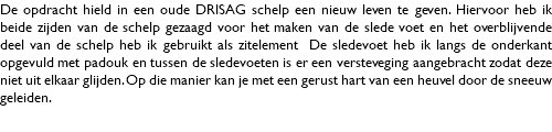 De opdracht hield in een oude DRISAG schelp een nieuw leven te geven. Hiervoor heb ik beide zijden van de schelp gezaagd voor het maken van de slede voet en het overblijvende deel van de schelp heb ik gebruikt als zitelement De sledevoet heb ik langs de onderkant opgevuld met padouk en tussen de sledevoeten is er een versteveging aangebracht zodat deze niet uit elkaar glijden. Op die manier kan je met een gerust hart van een heuvel door de sneeuw geleiden. 